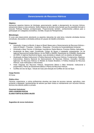 79
Gerenciamento de Recursos Hídricos
Objetivo:
Apresentar aspectos básicos de hidrologia, gerenciamento, gestão e planejamento de recursos hídricos,
saneamento básico e meio ambiente. Serão dotados de técnicas instrumentais que lhe possibilite formular e
executar Políticas Públicas correlacionadas. Proporcionando também, conhecimentos práticos para a
participação em Colegiados (Conselhos, Comitês, Grupos de Planejamento).
Metodologia:
O curso será desenvolvido abordando os aspectos relevantes de cada tema, incluindo atividades técnico
conceituais, discussões e atividades práticas em grupos de trabalho orientados.
Programa:
 Introdução: A água no Mundo; A água no Brasil; Bases para o Gerenciamento de Recursos Hídricos –
Ação do Estado – Pressões – Impactos – Respostas - Conceitos de Sustentabilidade Ambiental.
 Introdução a Base Técnica: A Hidrologia: Importância; Dados Básicos; Produtos Obtidos; Aplicações.
 Atualização da Base Legal: Constituição; Código de Águas e Legislação subseqüentes; Lei da
Agência Nacional de Energia Elétrica; Lei da PNRH e SNGRH; Resoluções do CONAMA; Resoluções
do CNRH; A Agência Nacional de Águas, suas atividades e relação com os estados da federação.
 Atualização da Base Institucional: A Política Nacional de Recursos Hídricos: Fundamentos; Objetivos;
Instrumentos; Sistema Nacional de Gerenciamento de Recursos Hídricos: Conselho; Comitês;
Agências; Os Recursos Hídricos no Modelo do Estado Brasileiro. A Política Estadual de Recursos
Hídricos, suas instituições e instrumentos.
 Visão integrada dos Recursos Hídricos, Saneamento Básico e Meio Ambiente: institucional e
programático; Planos de Saneamento Básico e Planos de Recursos Hídricos.
 Conflitos de Uso da Água. Estudo de Caso para Solução de Conflitos de Uso da Água.
Carga Horária:
24 horas
Público Alvo:
Técnicos, engenheiros, e outros profissionais atuantes nas áreas de recursos naturais, agricultura, meio
ambiente e legislação; representantes de setores que lidam direta ou indiretamente com recursos hídricos;
técnicos dos setores público e privado.
Possíveis Instrutores:
CIRO LOUREIRO ROCHA
ELIANA FORTIS SILVEIRA ANJOS
Sugestões de novos instrutores:
 