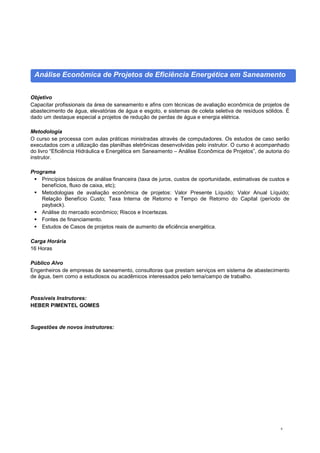 8
Análise Econômica de Projetos de Eficiência Energética em Saneamento
Objetivo
Capacitar profissionais da área de saneamento e afins com técnicas de avaliação econômica de projetos de
abastecimento de água, elevatórias de água e esgoto, e sistemas de coleta seletiva de resíduos sólidos. É
dado um destaque especial a projetos de redução de perdas de água e energia elétrica.
Metodologia
O curso se processa com aulas práticas ministradas através de computadores. Os estudos de caso serão
executados com a utilização das planilhas eletrônicas desenvolvidas pelo instrutor. O curso é acompanhado
do livro “Eficiência Hidráulica e Energética em Saneamento – Análise Econômica de Projetos”, de autoria do
instrutor.
Programa
 Princípios básicos de análise financeira (taxa de juros, custos de oportunidade, estimativas de custos e
benefícios, fluxo de caixa, etc);
 Metodologias de avaliação econômica de projetos: Valor Presente Líquido; Valor Anual Líquido;
Relação Benefício Custo; Taxa Interna de Retorno e Tempo de Retorno do Capital (período de
payback).
 Análise do mercado econômico; Riscos e Incertezas.
 Fontes de financiamento.
 Estudos de Casos de projetos reais de aumento de eficiência energética.
Carga Horária
16 Horas
Público Alvo
Engenheiros de empresas de saneamento, consultoras que prestam serviços em sistema de abastecimento
de água, bem como a estudiosos ou acadêmicos interessados pelo tema/campo de trabalho.
Possíveis Instrutores:
HEBER PIMENTEL GOMES
Sugestões de novos instrutores:
 
