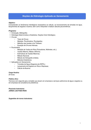 81
Noções de Hidrologia Aplicada ao Saneamento
Objetivo:
Compreender os fenômenos hidrológicos necessários ao cálculo, ao funcionamento de tomadas de água,
lançamentos de esgotos e bueiros, bem como interpretar e realizar cálculos pluviométricos.
Programa:
 Introdução, Bibliografia;
 Hidrologia Determinística e Estatística. Noções Ciclo Hidrológico;
 Chuvas:
- Tipos de Chuva;
- Medição. Pluviômetros. Pluviógrafos;
- Métodos das Isoetas e de Thiessen;
- Equação de Chuvas Intensas.
 Fluviometria:
- Medição de Vazão em Rios (Flutuadores, Molinetes, etc.);
- Vazões Máxima, Média e Mínima;
- Estimativas de Vazões Máximas;
- Método Racional;
- Método de Hidrografia Unitária;
- Métodos Estatísticos.
 Aplicações em Saneamento:
- Tomadas de Água (Diagrama de RIPPL);
- Lançamento de Esgotos em Rios e Represas;
- Cálculo de Bueiros.
Carga Horária:
24 horas
Público Alvo:
Técnicos com segundo grau completo que atuam em empresas e serviços autônomos de água e esgotos ou
em empresas de consultoria de preferência
Possíveis Instrutores:
JORGE LUIZ PAES RIOS
Sugestões de novos instrutores:
 
