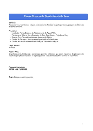 82
Planos Diretores De Abastecimento De Água
Objetivo:
Apresentar recursos técnicos e legais para coordenar, fiscalizar ou participar de equipes para a elaboração
de planos diretores.
Programa:
 Introdução: Planos Diretores de Abastecimento de Água (PDA);
 Planejamento Urbano: Uso e Ocupação do Solo; Diagnóstico e Projeção de Uso;
 Relação Entre Planos Urbanísticos e Saneamento Básico;
 Estudos de Recursos Hídricos: Águas Superficiais e Subterrâneas;
 Estudos Ambientais e de Qualidade de Água. Tratamento de Água;
Carga Horária:
24 horas
Público Alvo:
Engenheiros civis, hidráulicos e sanitaristas; gerentes e técnicos que atuam nas áreas de planejamento,
projeto e operação de empresas ou órgãos públicos, e estudantes do último período de engenharia.
Possíveis Instrutores:
JORGE LUIZ PAES RIOS
Sugestões de novos instrutores:
 