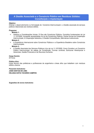 84
A Gestão Associada e o Consórcio Público em Resíduos Sólidos:
Constituição e Implantação
Objetivo:
Orientar o desenvolvimento e a formulação de Consórcio Intermunicipal e a Gestão associada de serviços
públicos relacionada aos resíduos sólidos.
Programa:
Módulo 1:
 Histórico e Considerações Iniciais, O Que são Consórcios Públicos, Conceitos fundamentais da Lei
11.107/2005, Inovações apresentadas na Lei de Consórcios Públicos, Outras formas de Cooperação
Intermunicipal, A Cooperação federativa, A Gestão Compartilhada, Alternativas Institucionais.
Módulo 2:
 A Experiência Internacional sobre Consórcios Públicos e a Experiência Brasileira sobre Consórcios
Intermunicipais.
Módulo 3:
 A Gestão Associada dos Serviços Públicos à luz da Lei 11.107/2005. Como Constituir um Consórcio
Público Intermunicipal, As etapas de Constituição, Formas Jurídicas, Estruturas Hierárquicas e
Gerenciais, Gestão Financeira e de Recursos Humanos.
Carga Horária:
24 horas
Público Alvo:
Corpo técnico das prefeituras e profissionais de engenharia e áreas afins que trabalhem com resíduos
sólidos urbanos.
Possíveis Instrutores:
JOSÉ DANTAS DE LIMA
HELIANA KÁTIA TAVARES CAMPOS
Sugestões de novos instrutores:
 