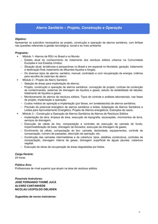 86
Aterro Sanitário – Projeto, Construção e Operação
Objetivo:
Apresentar os subsídios necessários ao projeto, construção e operação de aterros sanitários, com ênfase
nas questões referentes à gestão tecnológica, social e do meio ambiente.
Programa:
 Módulo 1- Aterros de RSU no Brasil e no Mundo
- Estado atual do conhecimento do tratamento dos resíduos sólidos urbanos na Comunidade
Européia e nos Estados Unidos;
- Situação atual, tendências e perspectivas no Brasil e em especial no Nordeste: geração, tratamento
e destinação final; tratamento de efluentes líquidos e biogás;
- Os diversos tipos de aterros: sanitário, manual, controlado e com recuperação de energia; critérios
para escolha de cada tipo de aterro.
 Módulo 2 - Projeto de Aterro Sanitário
- Seleção de áreas para implantação de aterros;
- Projeto, construção e operação de aterros sanitários: concepção de projeto; cortinas de contenção
de contaminantes; sistemas de drenagem de líquidos e gases; estudo de estabilidade de taludes;
tratamento de líquidos e gases;
- Monitoramento de aterros de resíduos sólidos; Tipos de controle e análises laboratoriais, nas fases
de projeto, implantação e operação;
- Custos médios de operação e implantação (por faixas, em toneladas/dia) de aterros sanitários;
- Previsão de potencial energético de aterros sanitários e lixões; Adaptação de Aterros Sanitários e
Lixões para Aproveitamento Energético; Projeto de Aterros energéticos; Exemplos de casos.
 Módulo 3 – Construção e Operação de Aterros Sanitários de Aterros de Resíduos Sólidos
- Implantação da obra, limpeza de área, execução da topografia, escavações, movimentos de terra,
serviços de drenagem;
- Execução da célula de lixo, compactação e controles de execução da camada de fundo,
impermeabilização de base, drenagem de lixiviados, execução da drenagem de gases;
- Enchimento da célula, compactação do lixo: camada, declividade, equipamentos, controle de
compactação, número de passadas, descrição da operação, etc.
- Construção das camadas intermediárias e de cobertura: tipos, detalhes construtivos, controles de
compactação, drenagem interna de gases, drenagem superficial de águas pluviais, cobertura
vegetal.
- Execução de obras de recuperação de áreas degradadas por lixões.
Carga Horária:
24 horas
Público Alvo:
Profissionais de nível superior que atuam na área de resíduos sólidos.
Possíveis Instrutores:
JOSÉ FERNANDO THOMÉ JUCÁ
ALVARO CANTANHEDE
NICOLAU LEOPOLDO OBLADEN
Sugestões de novos instrutores:
 
