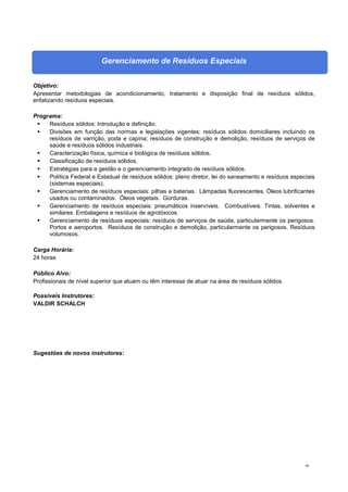 88
Gerenciamento de Resíduos Especiais
Objetivo:
Apresentar metodologias de acondicionamento, tratamento e disposição final de resíduos sólidos,
enfatizando resíduos especiais.
Programa:
 Resíduos sólidos: Introdução e definição.
 Divisões em função das normas e legislações vigentes: resíduos sólidos domiciliares incluindo os
resíduos de varrição, poda e capina; resíduos de construção e demolição, resíduos de serviços de
saúde e resíduos sólidos industriais.
 Caracterização física, química e biológica de resíduos sólidos.
 Classificação de resíduos sólidos.
 Estratégias para a gestão e o gerenciamento integrado de resíduos sólidos.
 Política Federal e Estadual de resíduos sólidos: plano diretor, lei do saneamento e resíduos especiais
(sistemas especiais).
 Gerenciamento de resíduos especiais: pilhas e baterias. Lâmpadas fluorescentes. Óleos lubrificantes
usados ou contaminados. Óleos vegetais. Gorduras.
 Gerenciamento de resíduos especiais: pneumáticos inservíveis. Combustíveis. Tintas, solventes e
similares. Embalagens e resíduos de agrotóxicos.
 Gerenciamento de resíduos especiais: resíduos de serviços de saúde, particularmente os perigosos.
Portos e aeroportos. Resíduos de construção e demolição, particularmente os perigosos. Resíduos
volumosos.
Carga Horária:
24 horas
Público Alvo:
Profissionais de nível superior que atuam ou têm interesse de atuar na área de resíduos sólidos.
Possíveis Instrutores:
VALDIR SCHALCH
Sugestões de novos instrutores:
 