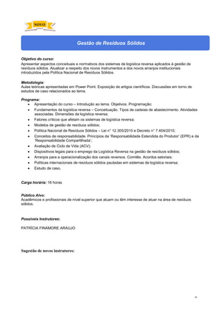89
Gestão de Resíduos Sólidos
Objetivo do curso:
Apresentar aspectos conceituais e normativos dos sistemas de logística reversa aplicados à gestão de
resíduos sólidos. Atualizar a respeito dos novos instrumentos e dos novos arranjos institucionais
introduzidos pela Política Nacional de Resíduos Sólidos.
Metodologia:
Aulas teóricas apresentadas em Power Point. Exposição de artigos científicos. Discussões em torno de
estudos de caso relacionados ao tema.
Programa:
• Apresentação do curso – Introdução ao tema. Objetivos. Programação;
• Fundamentos da logística reversa – Conceituação. Tipos de cadeias de abastecimento. Atividades
associadas. Dimensões da logística reversa;
• Fatores críticos que afetam os sistemas de logística reversa;
• Modelos de gestão de resíduos sólidos;
• Política Nacional de Resíduos Sólidos – Lei n° 12.305/2010 e Decreto n° 7.404/2010;
• Conceitos de responsabilidade. Princípios da ‘Responsabilidade Estendida do Produtor’ (EPR) e da
‘Responsabilidade Compartilhada’;
• Avaliação de Ciclo de Vida (ACV);
• Dispositivos legais para o emprego da Logística Reversa na gestão de resíduos sólidos;
• Arranjos para a operacionalização dos canais reversos. Comitês. Acordos setoriais;
• Políticas internacionais de resíduos sólidos pautadas em sistemas de logística reversa;
• Estudo de caso.
Carga horária: 16 horas
Público Alvo:
Acadêmicos e profissionais de nível superior que atuam ou têm interesse de atuar na área de resíduos
sólidos.
Possíveis Instrutores:
PATRÍCIA FINAMORE ARAUJO
Sugestão de novos instrutores:
NOVO
 