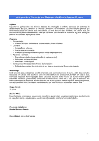 9
Automação e Controle em Sistemas de Abastecimento Urbano
Objetivo
Capacitar os participantes das técnicas básicas de automação e controle, aplicadas em sistemas de
abastecimento de água, utilizando o software LabVIEW™. O treinamento utilizará exemplos práticos que
serão reproduzidos em sala de aula pelos alunos. Ao final do curso será montado, em sala de aula, um
mini-laboratório prático demonstrativo, para que os alunos possam verificar e analisar algumas aplicações
práticas de controle e aquisição de dados.
Programa
 Apresentação
- Contextualização: Sistemas de Abastecimento Urbano no Brasil.
 LabVIEW
- Instalação do software.
- Interface de programação.
- Exemplos práticos para assimilação do código de programação.
 Aquisição e Controle
- Exemplos simulados (parametrização de equipamentos).
- Entradas e saídas analógicas.
- Entradas e saídas digitais.
 Montagem de Mini-Laboratório Prático Demonstrativo
- Exibição de um vídeo demonstrativo de um sistema experimental de controle atuando.
Metodologia
Será fornecida aos participantes apostila impressa para acompanhamento do curso. Além dos exemplos
realizados em sala de aula, os alunos também serão estimulados a realizarem, também em sala de aula,
exercícios propostos. Para exposição, serão utilizados recursos áudio visuais. Os alunos deverão portar
notebooks individuais (com sistema operacional Windows XP ou Seven de 32 bits), para a realização dos
exercícios dirigidos e propostos. Ao final do curso, os alunos poderão verificar algumas aplicações práticas,
com equipamentos reais, através do mini-laboratório que será montado e exposto em sala de aula.
Carga Horária
16 Horas
Público Alvo:
Engenheiros de empresas de saneamento, consultoras que prestam serviços em sistema de abastecimento
de água, bem como a estudiosos ou acadêmicos interessados pelo tema/campo de trabalho.
Possíveis Instrutores:
Moisés Meneses Savino
Sugestões de novos instrutores:
 