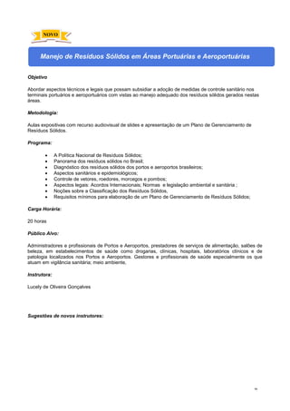 90
Manejo de Resíduos Sólidos em Áreas Portuárias e Aeroportuárias
Objetivo
Abordar aspectos técnicos e legais que possam subsidiar a adoção de medidas de controle sanitário nos
terminais portuários e aeroportuários com vistas ao manejo adequado dos resíduos sólidos gerados nestas
áreas.
Metodologia:
Aulas expositivas com recurso audiovisual de slides e apresentação de um Plano de Gerenciamento de
Resíduos Sólidos.
Programa:
• A Política Nacional de Resíduos Sólidos;
• Panorama dos resíduos sólidos no Brasil;
• Diagnóstico dos resíduos sólidos dos portos e aeroportos brasileiros;
• Aspectos sanitários e epidemiológicos;
• Controle de vetores, roedores, morcegos e pombos;
• Aspectos legais: Acordos Internacionais; Normas e legislação ambiental e sanitária ;
• Noções sobre a Classificação dos Resíduos Sólidos,
• Requisitos mínimos para elaboração de um Plano de Gerenciamento de Resíduos Sólidos;
Carga Horária:
20 horas
Público Alvo:
Administradores e profissionais de Portos e Aeroportos, prestadores de serviços de alimentação, salões de
beleza, em estabelecimentos de saúde como drogarias, clínicas, hospitais, laboratórios clínicos e de
patologia localizados nos Portos e Aeroportos. Gestores e profissionais de saúde especialmente os que
atuam em vigilância sanitária; meio ambiente,
Instrutora:
Lucely de Oliveira Gonçalves
Sugestões de novos instrutores:
NOVO
 