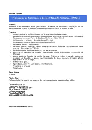 92
OFICINA PROSAB
Tecnologias de Tratamento e Gestão Integrada de Resíduos Sólidos
Objetivo:
Apresentar novas tecnologias sobre gerenciamento, tecnologias de tratamento e disposição final de
resíduos sólidos e fornecer os subsídios necessários ao desenvolvimento de projetos na área.
Programa:
 Gestão Integrada de Resíduos Sólidos – GIRS: uma visão global do processo.
 Características do RSU: possibilidades de tratamento e destino final. Aspectos legais e normativos.
Planos de saneamento e Planos de Gestão de Resíduos Sólidos – PGRS.
 Coleta seletiva e reciclagem – Contribuições do PROSAB.
 Compostagem: fundamentos do processo aplicado aos RSU.
 Centrais de Triagem e Compostagem.
 Partes do Sistema. Recepção, triagem, trituração, reciclagem de inertes, compostagem da fração
orgânica – Contribuição do PROSAB.
 Dimensionamentos. Qualidade do produto final. Aspectos legais.
 Introdução ao tratamento de lixiviados: características, formas de tratamento. Contribuições do
PROSAB.
 Aterros sanitários. Aspectos da escolha de áreas. Critérios de projeto e operação: sistema de
drenagem de lixiviados e gases, impermeabilização da base, cobertura; drenagem pluvial.
Possibilidade de uso do biogás.
 Instalações de apoio.
 Operação do Aterro. Uso futuro da área e monitoramento.
 Tratamento de lixiviados.
 Visita técnica.
Carga Horária
24 horas
Público Alvo:
Profissionais de nível superior que atuam ou têm interesse de atuar na área de resíduos sólidos.
Possíveis Instrutores:
FERNANDO FERNANDES
GERALDO ANTÔNIO REICHERT
JOÃO ALBERTO FERREIRA
LISÉTE CELINA LANGE
VIVIANA MARIA ZANTA
NICOLAU LEOPOLDO OBLADEN
Sugestões de novos instrutores:
 