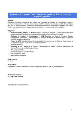 93
Unidades de Triagem e Compostagem de Resíduos Sólidos Urbanos:
Projeto e Operação
Objetivo:
Apresentar subsídios necessários ao projeto das Unidades de Triagem e Compostagem, desde o
levantamento de dados e o dimensionamento dos módulos, até o treinamento e a qualificação da mão-de-
obra que irá operar o sistema, bem como, os aspectos operacionais envolvidos no processo, tais como a
triagem dos recicláveis, a compostagem da matéria orgânica e a manutenção das instalações.
Programa:
 Resíduos Sólidos Urbanos no Brasil: Origem e Composição dos RSU; Classificação de Resíduos;
Caracterização de Resíduos; Gerenciamento Integrado dos Resíduos Sólidos Urbanos;
 Unidades de Triagem e Compostagem – UTC: Descrição do Sistema; Principais Módulos
Componentes; Vantagens e Desvantagens do Sistema; Avaliação do Mercado para o composto
orgânico; Legislação específica;
 Projeto da UTC: Seleção do Local de Implantação; Dimensionamento do Sistema; Especificação de
Equipamentos; Equipe Envolvida na Operação do Sistema;
 Implantação da UTC.
 Operação da UTC: Recepção e Triagem; Compostagem da Matéria Orgânica; Aterramento dos
Rejeitos; Tratamento dos líquidos percolados;
 Manutenção da UTC;
 Atividades e Projetos Complementares;
 Recuperação de Lixões;
 Licenciamento Ambiental.
Carga Horária:
24 horas
Público Alvo:
Engenheiros e demais profissionais de nível superior que atuam na área de resíduos sólidos.
Possíveis Instrutores:
ÁLVARO CANTANHEDE
Sugestões de novos instrutores:
 