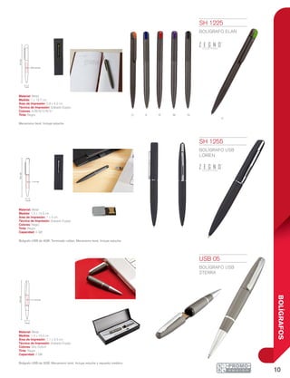 10
BOLÍGRAFOS
V
o A NMR
1.1 x 3.3 cm
1.4 cm
13.4cm
1 cm
13.7cm
0.9 x 4.2 cm
1.3 cm
14.5cm
0.3x2.5cm
1 x 4 cm
SH 1225
BOLÍGRAFO ELAN
Material: Metal
Medida: 1 x 13.7 cm
Área de Impresión: 0.9 x 4.2 cm
Técnica de Impresión: Grabado Espejo
Colores: A/M/N/O/R/V/
Tinta: Negra
Mecanismo twist. Incluye estuche.
SH 1255
BOLÍGRAFO USB
LORIEN
Material: Metal
Medida: 1.3 x 14.5 cm
Área de Impresión: 1 x 4 cm
Técnica de Impresión: Grabado Espejo
Colores: Negro
Tinta: Negra
Capacidad: 4 GB
Bolígrafo USB de 4GB. Terminado rubber. Mecanismo twist. Incluye estuche.
USB 05
BOLÍGRAFO USB
STERRA
Material: Metal
Medida: 1.4 x 13.4 cm
Área de Impresión: 1.1 x 3.3 cm
Técnica de Impresión: Grabado Espejo
Colores: Gris Oxford
Tinta: Negra
Capacidad: 2 GB
Bolígrafo USB de 2GB. Mecanismo twist. Incluye estuche y repuesto metálico.
 