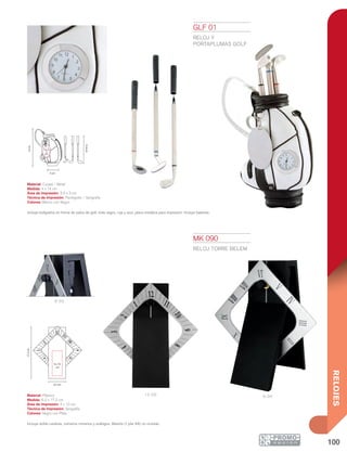 100
RELOJES
12:00 6: 00
6 :00
14cm
4 cm
15.6cm
3.5 x
3
cm
17.2cm
4 x 10
cm
6.2 cm
GLF 01
RELOJ Y
PORTAPLUMAS GOLF
Material: Curpiel / Metal
Medida: 4 x 14 cm
Área de Impresión: 3.5 x 3 cm
Técnica de Impresión: Pantógrafo / Serigrafía
Colores: Blanco con Negro
Incluye bolígrafos en forma de palos de golf, tinta negra, roja y azul, placa metálica para impresión. Incluye baterías.
MK 090
RELOJ TORRE BELEM
Material: Plástico
Medida: 6.2 x 17.2 cm
Área de Impresión: 4 x 10 cm
Técnica de Impresión: Serigrafía
Colores: Negro con Plata
Incluye doble carátula, números romanos y arábigos. Batería (1 pila AA) no incluida.
 