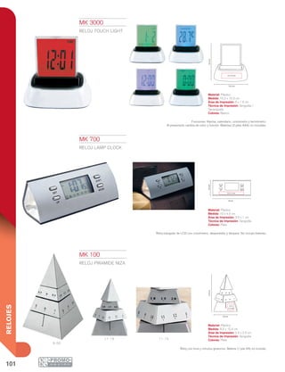 101
RELOJES
6:00
11:15 11:15
15.4cm
2.5 x
2.5 cm
9.3 cm
10.3cm
10.2 cm
6 x 1.5 cm
10 cm
4.5cm
SET SHIFT
UP MODE
3.5 x 1 cm
MK 100
RELOJ PIRAMIDE NIZA
Material: Plástico
Medida: 9.3 x 15.4 cm
Área de Impresión: 2.5 x 2.5 cm
Técnica de Impresión: Serigrafía
Colores: Plata
Reloj con hora y minutos giratorios. Batería (1 pila AA) no incluida.
MK 3000
RELOJ TOUCH LIGHT
Material: Plástico
Medida: 10.2 x 10.3 cm
Área de Impresión: 6 x 1.5 cm
Técnica de Impresión: Serigrafía /
Tampografía
Colores: Blanco
Funciones: Alarma, calendario, cronómetro y termómetro.
Al presionarlo cambia de color y función. Baterías (3 pilas AAA) no incluidas.
MK 700
RELOJ LAMP CLOCK
Material: Plástico
Medida: 10 x 4.5 cm
Área de Impresión: 3.5 x 1 cm
Técnica de Impresión: Serigrafía
Colores: Plata
Reloj triangular de LCD con cronómetro, despertador y lámpara. No incluye baterías.
 