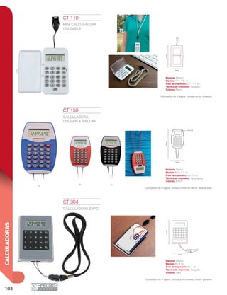 103
CALCULADORAS
7.8cm
2.7 x 5.7 cm
4.4 cm
9.7cm
6.4 cm
4 x 0.5 cm
6 cm
9cm
4 x 1 cm
A NR
CT 110
MINI CALCULADORA
COLGABLE
Material: Plástico
Medida: 4.4 x 7.8 cm
Área de Impresión: 2.7 x 5.7 cm
Técnica de Impresión: Serigrafía
Colores: Blanco
Calculadora de 8 dígitos. Incluye cordón y batería.
CT 150
CALCULADORA
COLGABLE ENCORE
Material: Plástico
Medida: 6.4 x 9.7 cm
Área de Impresión: 4 x 0.5 cm
Técnica de Impresión: Tampografía
Colores: A/N/R
Calculadora de 8 dígitos. Incluye cordón de 48 cm. Batería solar.
CT 304
CALCULADORA EXPO
Material: Plástico
Medida: 6 x 9 cm
Área de Impresión: 4 x 1 cm
Técnica de Impresión: Serigrafía
Colores: Plata
Calculadora de 8 dígitos. Incluye porta tarjetas, cordón y batería.
 
