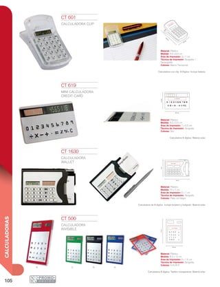 105
CALCULADORAS
ANVR
4.6
cm
8.6 cm
3 x 1 cm
8.5 cm
5.4cm
7 x 0.5 cm
10 cm
7cm
5 x 1 cm
7 8 9
4 5 6
1 2 3
%
x
-
0
8.2 cm
5 x 1.5 cm
12cm
CT 1630
CALCULADORA
WALLET
Material: Plástico
Medida: 10 x 7 cm
Área de Impresión: 5 x 1 cm
Técnica de Impresión: Serigrafía
Colores: Plata con Negro
Calculadora de 8 dígitos. Incluye tarjetero y bolígrafo. Batería solar.
CT 500
CALCULADORA
INVISIBLE
Material: Plástico
Medida: 8.2 x 12 cm
Área de Impresión: 5 x 1.5 cm
Técnica de Impresión: Serigrafía
Colores: A/N/R/V
Calculadora 8 dígitos. Tablero transparente. Batería solar.
CT 619
MINI CALCULADORA
CREDIT CARD
Material: Plástico
Medida: 8.5 x 5.4 cm
Área de Impresión: 7 x 0.5 cm
Técnica de Impresión: Serigrafía
Colores: Gris
Calculadora 8 dígitos. Batería solar.
CT 601
CALCULADORA CLIP
Material: Plástico
Medida: 4.6 x 8.6 cm
Área de Impresión: 3 x 1 cm
Técnica de Impresión: Serigrafía /
Tampografía
Colores: Blanco Translúcido
Calculadora con clip. 8 Dígitos. Incluye batería.
 