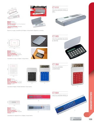 106
CALCULADORAS
R
AN
A
R
b
2.5 x
2.5
cm
2.5 x
2.5
cm
19 cm
6.8cm
16 x 3.5 cm
6.8cm
9.9 cm
7.5 x 5 cm
5.5 x 1.5 cm
10.4cm
7.6 cm
21 cm
5.3cm
6 x 2 cm
CT 005
CALCULADORA BLACK
& WHITE
Material: Plástico
Medida: 9.9 x 6.8 cm
Área de Impresión: 7.5 x 5 cm
Técnica de Impresión: Serigrafía
Colores: Negro con Blanco
Calculadora con tapa. 10 Dígitos. Incluye batería.
CT 350
CALCULADORA
LAGRANGE
Material: Plástico
Medida: 7.6 x 10.4 cm
Área de Impresión: 5.5 x 1.5 cm
Técnica de Impresión: Serigrafía
Colores: A/N/R
Calculadora 8 dígitos. Pantalla deslizable. Incluye batería.
CT 604
CALCULADORA REGLA
Material: Plástico
Medida: 21 x 5.3 cm
Área de Impresión: 6 x 2 cm
Técnica de Impresión: Serigrafía
Colores: A/B/R
Calculadora con regla de 20 cm. 8 Dígitos. Incluye batería.
CT 610
CALCULADORA REGLA
IZEL
Material: Plástico
Medida: 19 x 6.8 cm
Área de Impresión: 16 x 3.5 cm Estuche /
2.5 x 2.5 cm Regla
Técnica de Impresión: Serigrafía
Colores: Blanco con Gris
Estuche con regla y calculadora de 8 dígitos. Incluye batería. Bolígrafos no incluidos.
 