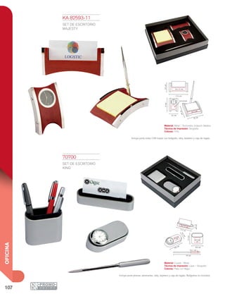 107
OFICINA
19 cm
4 x 1 cm
8.4 cm
7.3cm
4.5x4.5
cm
3.5x2.5
cm
9.9 cm
4.2
cm
2.4cm
11.7 cm
9 x 1.5 cm
9cm
5.5 cm
11.3 cm
8 x 1.5 cm
6 x 1 cm
5.5cm
10 cm
13cm
2.5 x 2.5 cm
70700
SET DE ESCRITORIO
KING
Material: Curpiel / Metal
Técnica de Impresión: Láser / Serigrafía
Colores: Plata con Negro
Incluye porta plumas, abrecartas, reloj, tarjetero y caja de regalo. Bolígrafos no incluidos.
KA 82593-11
SET DE ESCRITORIO
MAJESTY
Material: Metal / Terminados Imitación Madera
Técnica de Impresión: Serigrafía
Colores: Tinto
Incluye porta notas (100 hojas) con bolígrafo, reloj, tarjetero y caja de regalo.
 