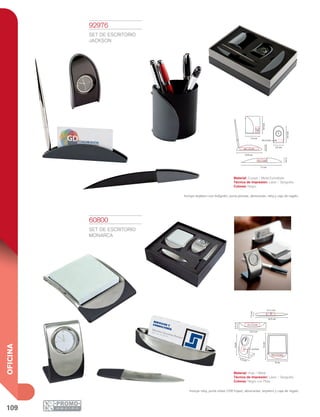 109
OFICINA
13.9 cm
4 x 1 cm
8 x 1.5 cm
17 cm
5.5 cm
2cm
2.6cm
2x3
cm
7.3 cm
8.9cm
3.5x1.5cm
8.9cm
4 x 1.5 cm
3 x 1 cm
2x2cm
3 x 1.5 cm
1.5cm
9cm
9 cm
2.5cm
12cm
12.5 cm
16.5 cm
5.3 cm
60800
SET DE ESCRITORIO
MONARCA
Material: Hule / Metal
Técnica de Impresión: Láser / Serigrafía
Colores: Negro con Plata
Incluye reloj, porta notas (100 hojas), abrecartas, tarjetero y caja de regalo.
92976
SET DE ESCRITORIO
JACKSON
Material: Curpiel / Metal Esmaltado
Técnica de Impresión: Láser / Serigrafía
Colores: Negro
Incluye tarjetero con bolígrafo, porta plumas, abrecartas, reloj y caja de regalo.
 