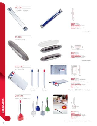 11
BOLÍGRAFOS
Bolígrafo
Tinta Azul
Lapicera Bolígrafo
Tinta Roja
a
r
B
V
S
2 cm
14.9cm
2x11cm
6 cm 0.9 cm
3.3 x 9.7 cm
14cm
12.6cm
0.6X5.7cm
0.9 cm
17.5cm
4 x 3.5 cm
6.1 cm
6 x 1 cm
17 cm
4.5cm
BX 205
ESTUCHE CILÍNDRICO
Material: Plástico
Medida: 2 x 14.9 cm
Área de Impresión: 2 x 11 cm
Técnica de Impresión: Serigrafía
Colores: Transparente
No incluye bolígrafo.
BX 155
Estuche KAZ
Material: Plástico
Medida: 17 x 4.5
Área de Impresión: 6 x 1 cm
Técnica de Impresión: Serigrafía
Colores: Transparente con Gris
No incluye bolígrafo.
EST 030
SET DURHAM
Material: Plástico
Medida: 0.9 x 12.6 cm Bolígrafo /
6 x 14 cm Estuche
Área de Impresión: 0.6 x 5.7 cm Bolígrafo /
3.3 x 9.7 cm Estuche
Técnica de Impresión: Serigrafía
Colores: Blanco con Gris
Tinta: Azul / Roja
Incluye lapicera 0.5 mm, bolígrafos tinta azul y roja.
SH 1720
PORTA PLUMA MELIA
Material: Plástico
Medida: 6.1 x 17.5 cm
Área de Impresión: 4 x 3.5 cm
Técnica de Impresión: Serigrafía
Colores: A/B/R/S/V
Tinta: Negra
Mecanismo base-tapón. Incluye adhesivo en la parte inferior.
 
