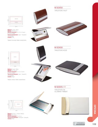 110
OFICINA
9.5 cm
5 x 4.5 cm
6cm
9.5cm
6.4 cm
5 x 5 cm
5 x 0.8 cm
6.5cm
9.5 cm
8 x 2.5 cm
8 x 0.8 cm
M 83400
TARJETERO KOZE
Material: Curpiel / Metal
Medida: 6.4 x 9.5 cm
Área de Impresión: 5 x 5 cm Curpiel /
5 x 0.8 cm Metal
Técnica de Impresión: Láser / Serigrafía /
Termograbado
Colores: Negro
Tarjetero vertical. Doble compartimento.
M 83450
TARJETERO HAUT
Material: Curpiel / Metal
Medida: 9.5 x 6.5 cm
Área de Impresión: 8 x 2.5 cm Curpiel /
8 x 0.8 cm Metal
Técnica de Impresión: Láser / Serigrafía /
Termograbado
Colores: Café
Tarjetero horizontal. Doble compartimento.
M 83945-11
TARJETERO DE
ALUMINIO TIMBER
Material: Aluminio / Imitación Madera
Medida: 9.5 x 6 cm
Área de Impresión: 5 x 4.5 cm
Técnica de Impresión: Pantógrafo / Serigrafía
Colores: Plata
 