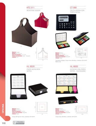 113
OFICINA
C
R
HL 6520
PORTA NOTAS BOX
NOTES
Material: Plástico
Medida: 9 x 9.4 cm
Área de Impresión: 5 x 5 cm
Técnica de Impresión: Serigrafía
Colores: Negro
Incluye 200 hojas de notas y calendario 2014-2015.
HL 6655
ESTUCHE CON PORTA
NOTAS - CALENDARIO
Material: Plástico
Medida: 14.8 x 8.7 cm
Área de Impresión: 11 x 6 cm
Técnica de Impresión: Serigrafía
Colores: Negro
Incluye notas adheribles y calendario 2014-2015.
KTC 011
REVISTERO GOSSIP
Material: Curpiel
Medida: 36 x 34.5 cm
Área de Impresión: 12 x 12 cm
Técnica de Impresión: Láser / Serigrafía
Colores: C/R
CT 090
CALCULADORA CON
PORTA NOTAS
Material: Plástico
Medida: 13 x 10.5 cm
Área de Impresión: 3 x 3 cm
Técnica de Impresión: Serigrafía
Colores: Negro
Calculadora 8 dígitos. Incluye notas adheribles y calendario 2014-2015.
Batería solar.
10.5cm
13 cm
7 8 9
4 5 6
1 2 3
0
= +
3x3cm
9.4cm
9 cm
5 x 5 cm
8.7cm
14.8 cm
11 x 6 cm
34.5cm
36 cm
12x12cm
 