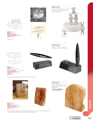 114
OFICINA
2.3cm
8.7 cm
5 x 1.2 cm
9.5 cm
9 cm
7 x 1.5 cm
2.5cm PRO 055
PORTA CLIPS IMANTADO
ANTI-STRESS
Material: Plástico
Medida: 8.7 x 2.3 cm
Área de Impresión: 5 x 1.2 cm
Técnica de Impresión: Serigrafía
Colores: Blanco
Incluye 8 clips.
PRO 300
PORTA CLIPS MAGNET
Material: Metal
Medida: 9.5 cm Bolígrafo /
9 x 2.5 cm Porta Clip
Área de Impresión: 7 x 1.5 cm Porta Clip
Técnica de Impresión: Láser
Colores: Negro
Tinta: Negra
Incluye porta clip imantado y bolígrafo color negro. No incluye clips.
RCO 001
RECONOCIMIENTO DE
MADERA
Material: Madera
Medida: 12.5 x 4 x 17 cm
Área de Impresión: 8 x 10 cm
Técnica de Impresión: Láser
Colores: Madera
Reconocimiento artesanal fabricado en madera de recuperación. Hecho a mano. Piezas únicas con
diseños y medidas similares que puede presentar variaciones entre sí.
 