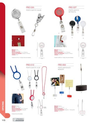 115
OFICINA
N
R
A
B
B
A
N
B
N
R
A
50cm
2.6cm
Diámetro
3.2 cm
8.4cm
3.3 cm
2.2 cm
Diámetro
8cm
2.2 cm
Diámetro
3.2 cm
4.7 cm
3 x 1 cm
11.5cm
R
Material: Plástico
Medida: 3.3 x 8.4 cm
Área de Impresión: 2.2 cm Diámetro
Técnica de Impresión: Goteado en Resina
Colores: A/B/N/R
Material: Metal
Medida: 3.2 x 8 cm
Área de Impresión: 2.2 cm Diámetro
Técnica de Impresión: Goteado en Resina
Colores: Plata
Material: Plástico
Medida: 3.2 x 50 cm
Área de Impresión: 2.6 cm Diámetro
Técnica de Impresión: Serigrafía
Colores: A/B/N/R
Material: Plástico
Medida: 4.7 x 11.5 cm
Área de Impresión: 3 x 1 cm
Técnica de Impresión: Serigrafía / Tampografía
Colores: A/B/N/R
PRO 012
PORTA GAFETE ALBI
Incluye clip porta tarjetas.
PRO 027
PORTA GAFETE
RETRÁCTIL
Cordón de 85 cm. Incluye clip porta tarjetas.
PRO 030
PORTA GAFETE GAURI
Cordón de 70 cm. Incluye clip porta tarjetas.
PRO 052
PORTA MENSAJES
MEMORY
 