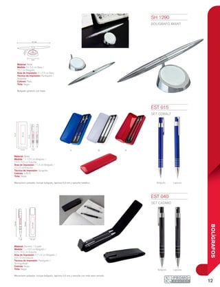 12
BOLÍGRAFOS
B
Bolígrafo Lapicera
RA
Bolígrafo Lapicera
15.7 cm
3.5cm
4 x
2.5cm
5 cm
1 cm 4.2 cm
13.5cm
14.5cm
2.5x9cm
0.7x5cm
15.5cm
13.5cm
5.2 cm
1x4cm
1x4cm
10x3cm
1 cm
EST 015
SET COBALT
Material: Metal
Medida: 1 x 13.5 cm Bolígrafo /
15.5 x 5.2 cm Estuche
Área de Impresión: 1 x 4 cm Bolígrafo /
10 x 3 cm Estuche
Técnica de Impresión: Serigrafía
Colores: A/B/R
Tinta: Negra
Mecanismo pulsador. Incluye bolígrafo, lapicera 0.5 mm y estuche metálico.
EST 040
SET CADMIO
Material: Aluminio / Curpiel
Medida: 1 x 13.5 cm Bolígrafo /
4.2 x 14.5 cm Estuche
Área de Impresión: 0.7 x 5 cm Bolígrafo /
2.5 x 9 cm Estuche
Técnica de Impresión: Pantógrafo /
Termograbado
Colores: Negro
Tinta: Negra
Mecanismo pulsador. Incluye bolígrafo, lapicera 0.5 mm y estuche con imán para cerrado.
SH 1290
BOLÍGRAFO IMANT
Material: Metal
Medida: 5 x 3.5 cm Base /
15.7 cm Bolígrafo
Área de Impresión: 4 x 2.5 cm Base
Técnica de Impresión: Pantógrafo /
Serigrafía
Colores: Plata
Tinta: Negra
Bolígrafo giratorio con base.
 