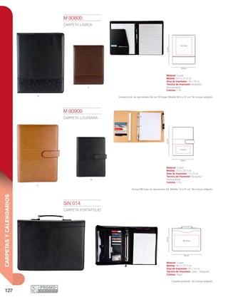 127
CARPETASYCALENDARIOS
N
C
C
N
16 x 18 cm
31.6cm
24.4 cm
23.5cm
16.8 cm
12 x 6 cm
36.2 cm
28 x 16 cm
27.2cm
M 80800
CARPETA LISBOA
Material: Curpiel
Medida: 24.4 x 31.6 cm
Área de Impresión: 16 x 18 cm
Técnica de Impresión: Serigrafía /
Termograbado
Colores: C/N
Incluye block de raya tamaño A4 con 20 hojas. Medida 29.4 x 21 cm. No incluye bolígrafo.
M 80900
CARPETA LOUISIANA
Material: Curpiel
Medida: 16.8 x 23.5 cm
Área de Impresión: 12 x 6 cm
Técnica de Impresión: Serigrafía /
Termograbado
Colores: C/N
Incluye 88 hojas de raya tamaño A4. Medida 14 x 21 cm. No incluye bolígrafo.
SIN 014
CARPETA PORTAFOLIO
Material: Curpiel
Medida: 36.2 x 27.2 cm
Área de Impresión: 28 x 16 cm
Técnica de Impresión: Láser / Serigrafía
Colores: Negro
Carpeta portafolio. No incluye bolígrafo.
 