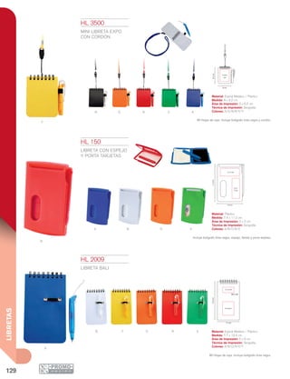 129
LIBRETAS
Y
N O R V A
A
R
B O V
B
A
Y O R V
7.7 cm
13.4cm
5 x 2 cm
5 x 6 cm
7.4 cm
11.2cm
5 x 2 cm
2.5 x
5 cm
8 cm
5 x 6.5
cm
9.2cm
HL 150
LIBRETA CON ESPEJO
Y PORTA TARJETAS
Material: Plástico
Medida: 7.4 x 11.2 cm
Área de Impresión: 5 x 2 cm
Técnica de Impresión: Serigrafía
Colores: A/B/O/R/V
Incluye bolígrafo tinta negra, espejo, libreta y porta tarjetas.
HL 2009
LIBRETA BALI
Material: Espiral Metálico / Plástico
Medida: 7.7 x 13.4 cm
Área de Impresión: 5 x 6 cm
Técnica de Impresión: Serigrafía
Colores: A/B/O/R/V/Y
80 Hojas de raya. Incluye bolígrafo tinta negra.
HL 3500
Mini LIBRETA EXPO
CON CORDÓN
Material: Espiral Metálico / Plástico
Medida: 8 x 9.2 cm
Área de Impresión: 5 x 6.5 cm
Técnica de Impresión: Serigrafía
Colores: A/O/N/R/V/Y
60 Hojas de raya. Incluye bolígrafo tinta negra y cordón.
 