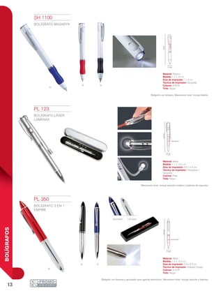 13
BOLÍGRAFOS
nR
a
R
n A
14cm
1x4cm
1.1 cm
1.1 cm
13.4cm
0.9 x 4.4 cm
12.4cm
0.9 x 3.2 cm
1.2 cm
Apuntador Lámpara
PL 123
BOLÍGRAFO LÁSER
LÁMPARA
Material: Metal
Medida: 1.1 x 13.4 cm
Área de Impresión: 0.9 x 4.4 cm
Técnica de Impresión: Pantógrafo /
Serigrafía
Colores: Plata
Tinta: Negra
Mecanismo twist. Incluye estuche metálico y baterías de repuesto.
PL 350
BOLÍGRAFO 3 EN 1
EMPIRE
Material: Metal
Medida: 1.2 x 12.4 cm
Área de Impresión: 0.9 x 3.2 cm
Técnica de Impresión: Grabado Espejo
Colores: A/N/R
Tinta: Negra
Bolígrafo con lámpara y apuntador para agenda electrónica. Mecanismo twist. Incluye estuche y baterías.
SH 1100
BOLÍGRAFO MASARYK
Material: Plástico
Medida: 1.1 x 14 cm
Área de Impresión: 1 x 4 cm
Técnica de Impresión: Serigrafía
Colores: A/N/R
Tinta: Negra
Bolígrafo con lámpara. Mecanismo twist. Incluye batería.
 