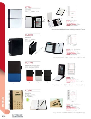 131
LIBRETAS
Producto Ecológico
R s N
A
8.7 cm
11.5cm
5 x 4 cm
7 x 10 cm
12 cm
14cm14.7cm
6.5 x 3 cm
6.5 x 6 cm
9 cm
14.3 cm
17.8cm
6.5 x 3 cm
CT 004
LIBRETA
CALCULADORA DUO
Material: Cartón / Espiral Metálico /
Papel Reciclado
Medida: 14.3 x 17.8 cm
Área de Impresión: 6.5 x 3 cm
Técnica de Impresión: Serigrafía
Colores: Café con Negro
CT 400
LIBRETA
CALCULADORA
ECOWORLD
Material: Cartón / Plástico
Medida: 8.7 x 11.5 cm
Área de Impresión: 5 x 4 cm
Técnica de Impresión: Serigrafía
Colores: Blanco con Negro
Incluye calculadora de 8 dígitos, libreta de notas, bolígrafo tinta negra y baterías.
HL 7400
LIBRETA DE BOLSILLO
CON CALCULADORA
Material: Curpiel
Medida: 9 x 14.7 cm
Área de Impresión: 6.5 x 6 cm
Técnica de Impresión: Láser / Serigrafía
Colores: A/N/R/S
Incluye calculadora solar de 8 dígitos y 30 hojas de notas. No incluye bolígrafo.
Incluye calculadora solar 8 dígitos, 100 hojas de raya y bolígrafo tinta negra.
HL 8000
LIBRETA
CALCULADORA
PHUKET
Material: Curpiel / Espiral Metálico
Medida: 12 x 14 cm
Área de Impresión: 7 x 10 cm
Técnica de Impresión: Serigrafía
Colores: Plata con Negro
Incluye calculadora solar de 8 dígitos, 60 hojas de raya y bolígrafo tinta negra. 
 