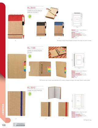 133
LIBRETAS
N A
R
Producto Ecológico
Producto Ecológico
A N R
Producto Ecológico
7.7 cm
6 x 5 cm
13.2cm
17.5 cm
22cm
10 x 17 cm
7.5 cm
10.6cm
4 x 8 cm
HL 2010
LIBRETA ECOLÓGICA
GREEN PLANET
Material: Cartón / Espiral Metálico /
Papel Reciclado
Medida: 7.7 x 13.2 cm
Área de Impresión: 6 x 5 cm
Técnica de Impresión: Serigrafía
Colores: A/N/R
Tinta: Negra
50 Hojas de raya. Incluye bolígrafo ecológico tinta negra de cartón reciclado.
HL 1100
LIBRETA ECOLÓGICA
JOLIET
Material: Cartón / Espiral Metálico
Medida: 17.5 x 22 cm
Área de Impresión: 10 x 17 cm
Técnica de Impresión: Serigrafía
Colores: Café
Tinta: Negra
100 Hojas de raya. Incluye notas adheribles en 5 colores y bolígrafo ecológico tinta negra. Espiral metálico doble.
HL 2012
LIBRETA ECO PAPER
Material: Cartón / Papel Reciclado
Medida: 7.5 x 10.6 cm
Área de Impresión: 4 x 8 cm
Técnica de Impresión: Serigrafía
Colores: A/N/R
60 Hojas de raya.
 