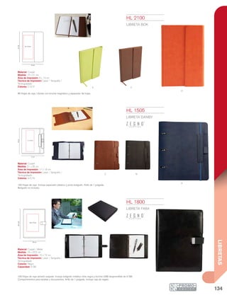 134
LIBRETAS
v
A
NC
c
O
18 cm
23.5cm
10 x 15 cm
21 cm
25cm
11 x 19 cm
15 cm
21cm
6 x 13 cm
HL 1505
LIBRETA DANBY
Material: Curpiel
Medida: 21 x 25 cm
Área de Impresión: 11 x 19 cm
Técnica de Impresión: Láser / Serigrafía /
Termograbado
Colores: A/C/N
100 Hojas de raya. Incluye separador elástico y porta bolígrafo. Arillo de 1 pulgada.
Bolígrafo no incluido.
HL 1800
LIBRETA FARA
Material: Curpiel / Metal
Medida: 18 x 23.5 cm
Área de Impresión: 10 x 15 cm
Técnica de Impresión: Láser / Serigrafía /
Termograbado
Colores: Negro
Capacidad: 4 GB
100 Hojas de raya tamaño esquela. Incluye bolígrafo metálico tinta negra y broche USB desprendible de 4 GB.
Compartimentos para tarjetas y documentos. Arillo de 1 pulgada. Incluye caja de regalo.
HL 2100
LIBRETA BOK
Material: Curpiel
Medida: 15 x 21 cm
Área de Impresión: 6 x 13 cm
Técnica de Impresión: Láser / Serigrafía /
Termograbado
Colores: C/O/V
80 Hojas de raya. Libreta con broche magnético y separador de hojas.
 