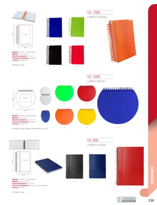 136
LIBRETAS
N
Y
V
O
R
a
r
a v
o
N A
R
8 x 17 cm
15.3 cm
21.6cm
16 cm
14cm
10 x 8 cm
6 x 12 cm
11.2 cm
14cm
HL 1200
LIBRETA MOND
Material: Cartón / Espiral Metálico
Medida: 16 x 14 cm
Área de Impresión: 10 x 8 cm
Técnica de Impresión: Serigrafía
Colores: A/O/R/V/Y
60 Hojas de raya. Espiral doble metálico de color.
HL 1300
LIBRETA WENDEL
Material: Cartón / Espiral Plástico
Medida: 11.2 x 14 cm
Área de Impresión: 6 x 12 cm
Técnica de Impresión: Serigrafía
Colores: A/N/O/R/V
90 Hojas de raya.
HL 500
LIBRETA HADAR
Material: Curpiel / Espiral Metálico
Medida: 15.3 x 21.6 cm
Área de Impresión: 8 x 17 cm
Técnica de Impresión: Serigrafía / Termograbado
Colores: A/N/R
65 Hojas de raya.
 
