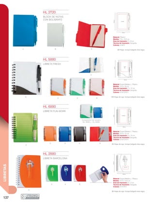 137
LIBRETAS
A B R
N
O
A
V R
V
O A N R
Comparativo de tamaño
HL 5000 y HL 6000
O
V A R
7.9 cm
10.5cm
5 x 8 cm
14.5 cm
16cm
7 x10
cm
10.5 cm
12cm
5 x10 cm
10.5 cm
13.5cm
6 x 3 cm
HL 2000
LIBRETA BARCELONA
Material: Espiral Metálico / Plástico
Medida: 10.5 x 13.5 cm
Área de Impresión: 6 x 3 cm
Técnica de Impresión: Serigrafía
Colores: A/O/R/V
80 Hojas de raya. Incluye bolígrafo tinta negra.
HL 2720
BLOCK DE NOTAS
CON BOLÍGRAFO
Material: Plástico
Medida: 7.9 x 10.5 cm
Área de Impresión: 5 x 8 cm
Técnica de Impresión: Serigrafía
Colores: A/B/R
60 Hojas. Incluye bolígrafo tinta negra.
HL 5000
LIBRETA FRESH
Material: Espiral Metálico / Plástico
Medida: 14.5 x 16 cm
Área de Impresión: 7 x 10 cm
Técnica de Impresión: Serigrafía
Colores: A/N/O/R/V
100 Hojas de raya. Incluye bolígrafo tinta negra.
HL 6000
LIBRETA FUN-WORK
Material: Espiral Metálico / Plástico
Medida: 10.5 x 12 cm
Área de Impresión: 5 x 10 cm
Técnica de Impresión: Serigrafía
Colores: A/N/O/R/V
60 Hojas de raya. Incluye bolígrafo tinta negra.
 