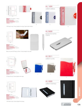 138
LIBRETAS
N A
R
R
A N
15.1 cm
19.7cm
6 x16 cm
10.7 cm
12.9cm
6 x 7 cm
5.8 cm
11.5cm
4 x 9 cm
16 cm
18cm
10 x 15 cm
HL 2011
LIBRETA LEVIN
Material: Plástico
Medida: 10.7 x 12.9 cm
Área de Impresión: 6 x 7 cm
Técnica de Impresión: Serigrafía
Colores: A/N/R
70 Hojas de raya. Incluye bolígrafo tinta negra.
HL 1400
LIBRETA BREKA
Material: Espiral Metálico / Plástico
Medida: 16 x 18 cm
Área de Impresión: 10 x 15 cm
Técnica de Impresión: Serigrafía
Colores: A/N/R
100 Hojas de raya. Incluye bolígrafo tinta negra. Espiral doble metálico.
Block de notas de 50 hojas en blanco. Incluye bolígrafo tinta negra.
HL 8400
BLOCK DE NOTAS
CONTÉ
Material: Plástico
Medida: 5.8 x 11.5 cm
Área de Impresión: 4 x 9 cm
Técnica de Impresión: Serigrafía
Colores: Blanco
HL 4000
LIBRETA VÉRTIGO
Material: Cartón
Medida: 15.1 x 19.7 cm
Área de Impresión: 6 x 16 cm
Técnica de Impresión: Serigrafía
Colores: Negro
140 Hojas de raya. Incluye bolígrafo tinta negra.
 