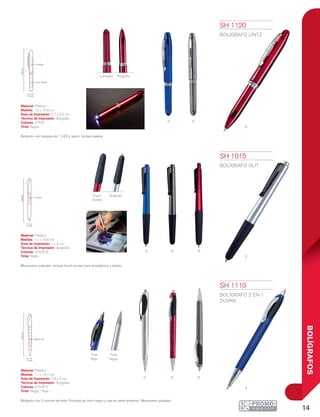 14
BOLÍGRAFOS
a s
r
s
a g r
A
rs G
Tinta
Roja
Tinta
Negra
1.1 cm
14.8cm
1 x 4 cm
14.4cm
0.9 x 5 cm
1.1 cm
1.3 cm
12.8cm
1 x 4 cm
0.7 x 3.5 cm
Touch
Screen
Bolígrafo
Lámpara Bolígrafo
SH 1015
BOLÍGRAFO GLIT
Material: Plástico
Medida: 1.1 x 14.8 cm
Área de Impresión: 1 x 4 cm
Técnica de Impresión: Serigrafía
Colores: A/G/R/S
Tinta: Negra
Mecanismo pulsador. Incluye touch screen para smartphone y tablets.
SH 1110
BOLÍGRAFO 2 en 1
DUVRA
Material: Plástico
Medida: 1.1 x 14.4 cm
Área de Impresión: 0.9 x 5 cm
Técnica de Impresión: Serigrafía
Colores: A/G/R/S
Tinta: Negra / Roja
Bolígrafo con 2 colores de tinta: Principal en color negro y roja en parte posterior. Mecanismo pulsador.
SH 1120
BOLÍGRAFO LINTZ
Material: Plástico
Medida: 1.3 x 12.8 cm
Área de Impresión: 0.7 x 3.5 cm
Técnica de Impresión: Serigrafía
Colores: A/R/S
Tinta: Negra
Bolígrafo con lámpara de 1 LED y tapón. Incluye batería.
 