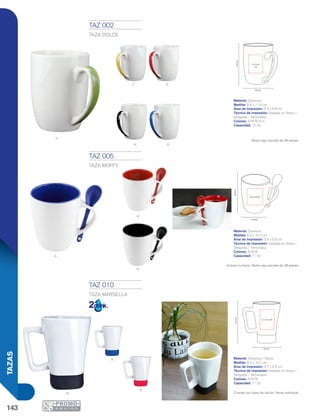 143
TAZAS
A
N
v
N
R
A
N
8.6 cm
11.6cm
5.2 x 6.6
cm
8.3 cm
10.3cm
5.6 x 5.9 cm
8.2 cm
12.2cm
3.7 x 5.3 cm
A
R
A
TAZ 002
TAZA DOLCE
Material: Cerámica
Medida: 8.6 x 11.6 cm
Área de Impresión: 5.2 x 6.6 cm
Técnica de Impresión: Grabado en Arena /
Serigrafía / Termocalca
Colores: A/N/R/V/Y
Capacidad: 15 Oz
Venta caja cerrada de 36 piezas.
TAZ 005
TAZA MOFFY
Material: Cerámica
Medida: 8.3 x 10.3 cm
Área de Impresión: 5.6 x 5.9 cm
Técnica de Impresión: Grabado en Arena /
Serigrafía / Termocalca
Colores: A/N/R
Capacidad: 11 Oz
Incluye cuchara. Venta caja cerrada de 36 piezas.
TAZ 010
TAZA MARSELLA
Material: Cerámica / Silicón
Medida: 8.2 x 12.2 cm
Área de Impresión: 3.7 x 5.3 cm
Técnica de Impresión: Grabado en Arena /
Serigrafía / Termocalca
Colores: A/N/R
Capacidad: 11 Oz
Cuenta con base de silicón. Venta individual.
y R
 
