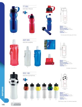 145
ÁNFORAS
A R
B Ar
02 04 05 06 07
0 1
4 x 8
cm
7.1 cm
25cm
7 x 14
cm
11.7 cm
26.5cm
8.7 cm
24.5cm
3.5 x
10 cm
03
ANF 005
ÁNFORA MABIRA
Material: Plástico
Medida: 11.7 x 26.5 cm
Área de Impresión: 7 x 14 cm
Técnica de Impresión: Serigrafía
Colores: A/B/R
Capacidad: 500 ml
TT 050
ÁNFORA FREEZE
Material: Plástico
Medida: 7.1 x 25 cm
Área de Impresión: 4 x 8 cm
Técnica de Impresión: Serigrafía /
Tampografía
Colores: A/R
Capacidad: 600 ml
Con barra para enfriar agua, gel no tóxico.
Enrollable. Incluye gancho.
SOC 180
ÁNFORA DEPORTIVA
Material: PET
Medida: 8.7 x 24.5 cm
Área de Impresión: 3.5 x 10 cm
Técnica de Impresión: Serigrafía /
Tampografía
Colores: Blanco
Capacidad: 700 ml
Peso 44 grs. sin tapa. Con válvula de seguridad.
 