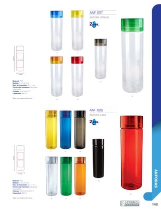 148
ÁNFORAS
A
O
y A h
B V O
N
r
Y
r
h
v
7.4 cm
5 x 13 cm
24.5cm
7.4 cm
5 x 13 cm
24.5cm
ANF 006
ÁNFORA LAKE
Material: PET
Medida: 7.4 x 24.5 cm
Área de Impresión: 5 x 13 cm
Técnica de Impresión: Serigrafía /
Tampografía
Colores: A/B/H/N/O/R/V/Y
Capacidad: 850 ml
Tapa con sistema de rosca.
ANF 007
ÁNFORA SPRING
Material: PET
Medida: 7.4 x 24.5 cm
Área de Impresión: 5 x 13 cm
Técnica de Impresión: Serigrafía /
Tampografía
Colores: A/H/O/R/V/Y
Capacidad: 850 ml
Tapa con sistema de rosca.
 