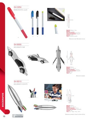15
BOLÍGRAFOS
r
a n
13cm
0.9 x 4.6 cm
1 cm
12.5cm
1.5x5cm
2.2 cm
13.3cm
1 x 2 cm
2.3 cm
SH 3250
MARCATEXTO LULIO
Material: Plástico / Cera
Medida: 1 x 13 cm
Área de Impresión: 0.9 x 4.6 cm
Técnica de Impresión: Serigrafía
Colores: A/N/R
Tinta: Marcatextos Amarillo
Mecanismo twist. Marcatexto de cera.
SH 8000
BOLÍGRAFO CAR
Material: Plástico
Medida: 2.2 x 12.5 cm
Área de Impresión: 1.5 x 5 cm
Técnica de Impresión: Serigrafía
Colores: Plata
Tinta: Negra
Mecanismo pulsador.
SH 8010
BOLÍGRAFO COHETE
Material: Plástico
Medida: 2.3 x 13.3 cm
Área de Impresión: 1 x 2 cm
Técnica de Impresión: Tampografía
Colores: Plata
Tinta: Azul / Negra / Roja / Verde
Mecanismo pulsador. Incluye 4 colores de tinta.
 