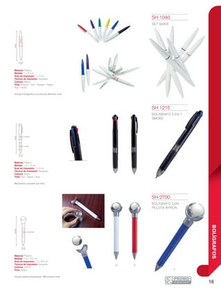 16
BOLÍGRAFOS
B r
a
19cm
1 cm
1x3cm
14cm
1 x 3 cm
1 x 2.5 cm
1.3 cm
17.5cm
1.2 x 8.5 cm
1.5 cm
SH 1040
SET SIXER
Material: Plástico
Medida: 1 x 19 cm
Área de Impresión: 1 x 3 cm
Técnica de Impresión: Serigrafía
Colores: Blanco
Tinta: Amarilla / Azul / Morada / Negra /
Roja / Verde
Incluye 6 bolígrafos con tinta de diferente color.
SH 1215
BOLÍGRAFO 3 EN 1
SMOKE
Material: Plástico
Medida: 1.3 x 14 cm
Área de Impresión: 1 x 3 cm
Técnica de Impresión: Serigrafía
Colores: Negro
Tinta: Azul / Negra / Roja
Mecanismo pulsador por tinta.
SH 2700
BOLÍGRAFO CON
PELOTA BYRON
Material: Plástico
Medida: 1.5 x 17.5 cm
Área de Impresión: 1.2 x 8.5 cm
Técnica de Impresión: Serigrafía
Colores: A/B/R
Tinta: Negra
Incluye pelota transparente. Mecanismo twist.
 
