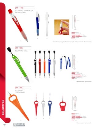 17
BOLÍGRAFOS
O BRN AV
R
a b
O
R B A
14cm
1.2 cm
1 x 3.5 cm
12.8cm
1 x 5 cm
1.2 cm
1.5x2cm
14cm
3.8 cm
SH 1145
BOLÍGRAFO ATOMIZADOR
ANTIBACTERIAL
Material: Plástico
Medida: 1.2 x 14 cm
Área de Impresión: 1 x 3.5 cm
Técnica de Impresión: Serigrafía
Colores: A/B/R
Tinta: Negra
Compartimento para gel antibacterial recargable. Incluye atomizador. Mecanismo twist.
SH 1200
BOLÍGRAFO
DESTAPADOR
Material: Plástico
Medida: 3.8 x 14 cm
Área de Impresión: 1.5 x 2 cm
Técnica de Impresión: Serigrafía
Colores: A/B/O/R
Tinta: Negra
Mecanismo twist. Incluye cordón.
SH 1600
BOLÍGRAFO COEL
Material: Plástico
Medida: 1.2 x 12.8 cm
Área de Impresión: 1 x 5 cm
Técnica de Impresión: Serigrafía
Colores: A/B/N/O/R/V
Tinta: Negra
Mecanismo twist. Incluye cordón.
 