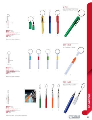 18
BOLÍGRAFOS
Y
V
A R
YA
o
VR
V R O B
A
1 cm
8.3cm
0.8 x 3.5 cm
0.8 cm
8cm
0.5 x 3 cm
1 cm
9.3cm
0.6 x 4.5 cm
K 511
BOLÍGRAFO LLAVERO
Material: Plástico
Medida: 1 x 8.3 cm
Área de Impresión: 0.8 x 3.5 cm
Técnica de Impresión: Serigrafía
Colores: A/R/V/Y
Tinta: Negra
Bolígrafo con llavero en el tapón.
SH 1350
BOLÍGRAFO AMUR
Material: Plástico
Medida: 0.8 x 8 cm
Área de Impresión: 0.5 x 3 cm
Técnica de Impresión: Serigrafía
Colores: A/O/R/V/Y
Tinta: Negra
Bolígrafo con llavero en el tapón.
SH 1500
BOLÍGRAFO HANDY
Material: Plástico
Medida: 1 x 9.3 cm
Área de Impresión: 0.6 x 4.5 cm
Técnica de Impresión: Serigrafía
Colores: A/B/O/R/V
Tinta: Negra
Bolígrafo con tapón. Incluye colgante para celular.
 