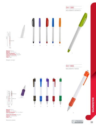 22
BOLÍGRAFOS
R
m
M
a
N
N
o
v
o
V
A
r
14.3cm
0.8 x 6 cm
1.2 cm
1.2 cm
13.9cm
0.6 x 3 cm
0.4 x 2.6 cm
SH 1065
BOLÍGRAFO NAVIA
Material: Plástico
Medida: 1.2 x 13.9 cm
Área de Impresión: 0.6 x 3 cm Barril /
0.4 x 2.6 cm Clip
Técnica de Impresión: Serigrafía
Colores: A/M/N/O/R/V
Tinta: Negra
Mecanismo pulsador.
SH 1380
BOLÍGRAFO DONATO
Material: Plástico
Medida: 1.2 x 14.3 cm
Área de Impresión: 0.8 x 6 cm
Técnica de Impresión: Serigrafía
Colores: A/M/N/O/R/V
Tinta: Negra
Bolígrafo con tapón.
 