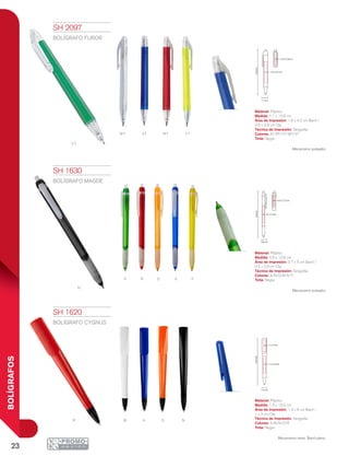 23
BOLÍGRAFOS
VT
WT RT YTAT
v R
N
O Ya
R B O Na
13.8cm
0.7 x 5 cm
0.5 x 2.5 cm
0.9 cm
13.5cm
1.6 cm
1.3 x 6 cm
1 x 3 cm
13.8cm
1.8 x 4.2 cm
0.5 X 2.8 cm
1.1 cm
SH 1620
BOLÍGRAFO CYGNUS
Material: Plástico
Medida: 1.6 x 13.5 cm
Área de Impresión: 1.3 x 6 cm Barril /
1 x 3 cm Clip
Técnica de Impresión: Serigrafía
Colores: A/B/N/O/R
Tinta: Negra
Mecanismo twist. Barril plano.
SH 1630
BOLÍGRAFO MAGDE
Material: Plástico
Medida: 0.9 x 13.8 cm
Área de Impresión: 0.7 x 5 cm Barril /
0.5 x 2.5 cm Clip
Técnica de Impresión: Serigrafía
Colores: A/N/O/R/V/Y
Tinta: Negra
Mecanismo pulsador.
SH 2097
BOLÍGRAFO FUROR
Material: Plástico
Medida: 1.1 x 13.8 cm
Área de Impresión: 1.8 x 4.2 cm Barril /
0.5 x 2.8 cm Clip
Técnica de Impresión: Serigrafía
Colores: AT/RT/VT/WT/YT
Tinta: Negra
Mecanismo pulsador.
 