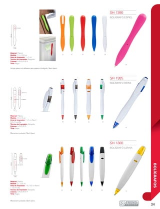 24
BOLÍGRAFOS
R A N
Y
VO
r n o
p
o v r Ba
v
a
1.3 cm
10.8cm
1 x 2 cm
1.4 cm
14cm
1 x 4 cm
0.5 x 2 cm
2 cm
13.5cm
1 x 3 cm
1.5 x 6.3 cm
SH 1300
BOLÍGRAFO LENNA
Material: Plástico
Medida: 2 x 13.5 cm
Área de Impresión: 1.5 x 6.3 cm Barril /
1 x 3 cm Clip
Técnica de Impresión: Serigrafía
Colores: A/N/O/R/V/Y
Tinta: Negra
Mecanismo pulsador. Barril plano.
SH 1385
BOLÍGRAFO BEIRA
Material: Plástico
Medida: 1.4 x 14 cm
Área de Impresión: 1 x 4 cm Barril /
0.5 x 2 cm Clip
Técnica de Impresión: Serigrafía
Colores: A/N/O/R/V
Tinta: Negra
Mecanismo pulsador. Barril plano.
SH 1390
BOLÍGRAFO ESPIEL
Material: Plástico
Medida: 1.3 x 10.8 cm
Área de Impresión: 1 x 2 cm
Técnica de Impresión: Serigrafía
Colores: A/B/O/P/R/V
Tinta: Negra
Incluye pieza con adhesivo para sujetar el bolígrafo. Barril plano.
 