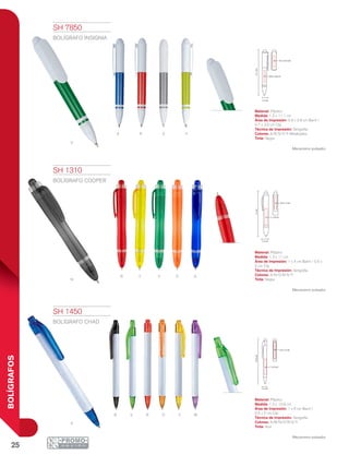 25
BOLÍGRAFOS
V
RA S Y
myorvn
A
Y
N
OR AV
1.3 cm
11cm
1 x 4 cm
0.5 x 2 cm
1.2 cm
13.9cm
1 x 6 cm
0.5 x 2 cm
11.1cm
0.9 x 2.8 cm
0.7 x 3.5 cm
1.2 cm
SH 1310
BOLÍGRAFO COOPER
Material: Plástico
Medida: 1.3 x 11 cm
Área de Impresión: 1 x 4 cm Barril / 0.5 x
2 cm Clip
Técnica de Impresión: Serigrafía
Colores: A/N/O/R/V/Y
Tinta: Negra
Mecanismo pulsador.
SH 1450
BOLÍGRAFO CHAD
Material: Plástico
Medida: 1.2 x 13.9 cm
Área de Impresión: 1 x 6 cm Barril /
0.5 x 2 cm Clip
Técnica de Impresión: Serigrafía
Colores: A/M/N/O/R/V/Y
Tinta: Azul
Mecanismo pulsador.
SH 7850
BOLÍGRAFO INSIGNIA
Material: Plástico
Medida: 1.2 x 11.1 cm
Área de Impresión: 0.9 x 2.8 cm Barril /
0.7 x 3.5 cm Clip
Técnica de Impresión: Serigrafía
Colores: A/R/S/V/Y Metalizados
Tinta: Negra
Mecanismo pulsador.
 