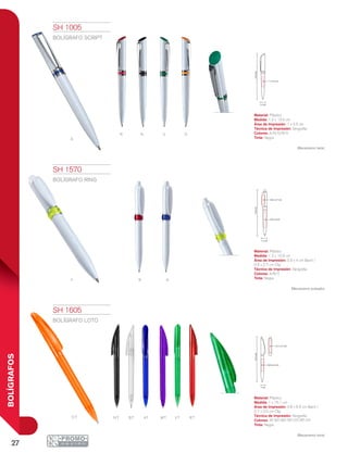 27
BOLÍGRAFOS
a
r n V O
y R A
Ot MtAtBtNt RtVt
1.2 cm
13.5cm
1 x 3.5 cm
13.9cm
0.8 x 2.7 cm
0.9 x 4 cm
1.2 cm
15.1cm
0.8 x 6.5 cm
0.7 x 2.5 cm
1 cm
SH 1005
BOLÍGRAFO SCRIPT
Material: Plástico
Medida: 1.2 x 13.5 cm
Área de Impresión: 1 x 3.5 cm
Técnica de Impresión: Serigrafía
Colores: A/N/O/R/V
Tinta: Negra
Mecanismo twist.
SH 1570
BOLÍGRAFO RING
Material: Plástico
Medida: 1.2 x 13.9 cm
Área de Impresión: 0.9 x 4 cm Barril /
0.8 x 2.7 cm Clip
Técnica de Impresión: Serigrafía
Colores: A/R/Y
Tinta: Negra
Mecanismo pulsador.
SH 1605
BOLÍGRAFO LOTO
Material: Plástico
Medida: 1 x 15.1 cm
Área de Impresión: 0.8 x 6.5 cm Barril /
0.7 x 2.5 cm Clip
Técnica de Impresión: Serigrafía
Colores: AT/BT/MT/NT/OT/RT/VT
Tinta: Negra
Mecanismo twist.
 
