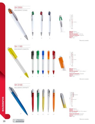 29
BOLÍGRAFOS
Av
o
r
N V O RY A
RT VT Y T BT OT
AT
14.2cm
1 x 5.5 cm
1 x 3 cm
1.2 cm
1.4 cm
14.3cm
1 x 5.5 cm
1.2 cm
14cm
0.6 x 3.6 cm
0.9 x 5.5 cm
SH 1160
BOLÍGRAFO DAKOTA
Material: Plástico
Medida: 1.2 x 14.2 cm
Área de Impresión: 1 x 5.5 cm Barril /
1 x 3 cm Clip
Técnica de Impresión: Serigrafía
Colores: A/N/O/R/V/Y
Tinta: Negra
Mecanismo pulsador.
SH 2550
BOLÍGRAFO SONIX
Material: Plástico
Medida: 1.4 x 14.3 cm
Área de Impresión: 1 x 5.5 cm
Técnica de Impresión: Serigrafía
Colores: A/O/R/V
Tinta: Negra
Mecanismo pulsador.
SH 3100
BOLÍGRAFO INFINITY
Material: Plástico
Medida: 1.2 x 14 cm
Área de Impresión: 0.9 x 5.5 cm Barril /
0.6 x 3.6 cm Clip
Técnica de Impresión: Serigrafía
Colores: AT/BT/OT/RT/VT/YT
Tinta: Negra
Mecanismo pulsador.
 