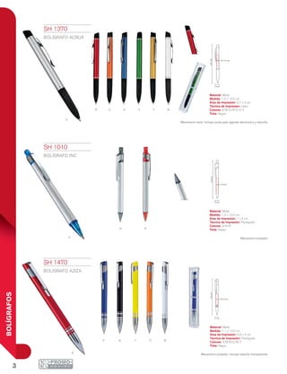 3
BOLÍGRAFOS
A Boyn
r
1.2 cm
13.5cm
0.7 x 4 cm
1.3 cm
13.5cm
1 x 4 cm
13.6cm
0.9 x 4 cm
1.1 cm
R o a v y B
S
Rn
A
SH 1010
BOLÍGRAFO INC
Material: Metal
Medida: 1.3 x 13.5 cm
Área de Impresión: 1 x 4 cm
Técnica de Impresión: Pantógrafo
Colores: A/N/R
Tinta: Negra
Mecanismo pulsador.
SH 1370
BOLÍGRAFO ACRUX
Material: Metal
Medida: 1.2 x 13.5 cm
Área de Impresión: 0.7 x 4 cm
Técnica de Impresión: Láser
Colores: A/B/O/R/S/V/Y
Tinta: Negra
Mecanismo twist. Incluye punta para agenda electrónica y estuche.
SH 1470
BOLÍGRAFO AZIZA
Material: Metal
Medida: 1.1 x 13.6 cm
Área de Impresión: 0.9 x 4 cm
Técnica de Impresión: Pantógrafo
Colores: A/B/N/O/R/Y
Tinta: Negra
Mecanismo pulsador. Incluye estuche transparente.
 